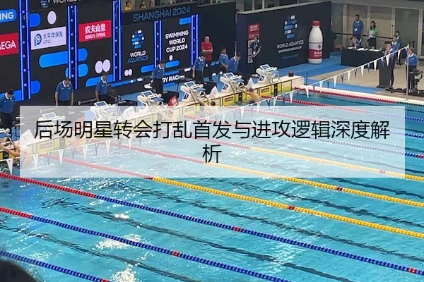 后场明星转会打乱首发与进攻逻辑深度解析